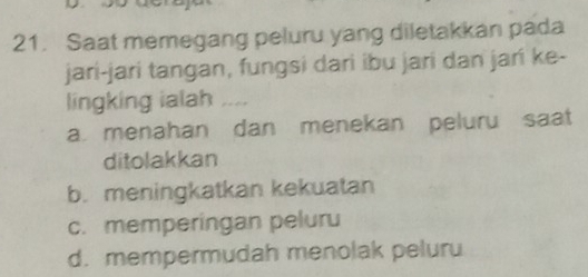 Saat memegang peluru yang diletakkan pada
jari-jari tangan, fungsi dari ibu jari dan jari ke-
lingking ialah ....
a. menahan dan menekan peluru saat
ditolakkan
b. meningkatkan kekuatan
c. memperingan peluru
d. mempermudah menolak peluru