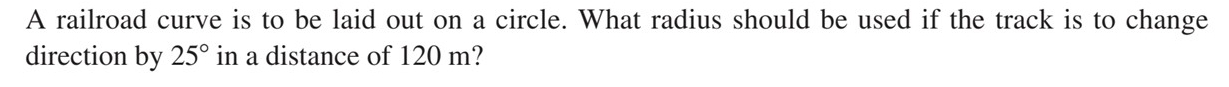 A railroad curve is to be laid out on a circle. What radius should be used if the track is to change 
direction by 25° in a distance of 120 m?