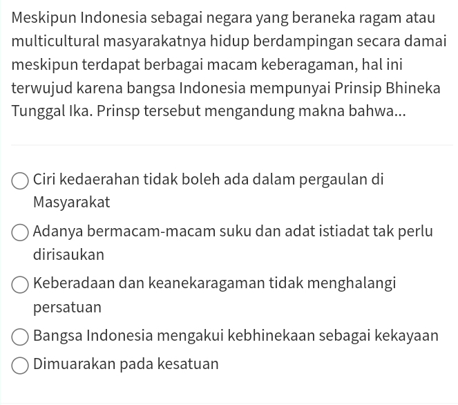 Meskipun Indonesia sebagai negara yang beraneka ragam atau
multicultural masyarakatnya hidup berdampingan secara damai
meskipun terdapat berbagai macam keberagaman, hal ini
terwujud karena bangsa Indonesia mempunyai Prinsip Bhineka
Tunggal Ika. Prinsp tersebut mengandung makna bahwa...
Ciri kedaerahan tidak boleh ada dalam pergaulan di
Masyarakat
Adanya bermacam-macam suku dan adat istiadat tak perlu
dirisaukan
Keberadaan dan keanekaragaman tidak menghalangi
persatuan
Bangsa Indonesia mengakui kebhinekaan sebagai kekayaan
Dimuarakan pada kesatuan