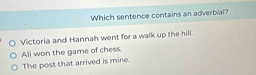 Which sentence contains an adverbial?
Victoria and Hannah went for a walk up the hill.
Ali won the game of chess.
The post that arrived is mine.