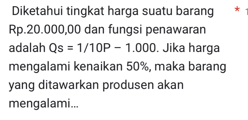 Diketahui tingkat harga suatu barang * *
Rp.20.000,00 dan fungsi penawaran 
adalah Qs=1/10P-1.000. Jika harga 
mengalami kenaikan 50%, maka barang 
yang ditawarkan produsen akan 
mengalami...