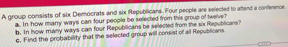 A group consists of six Democrats and six Republicans. Four people are selected to attend a conference. 
a. In how many ways can four people be selected from this group of twelve? 
b. In how many ways can four Republicans be selected from the six Republicans? 
c. Find the probability that the selected group will consist of all Republicans.