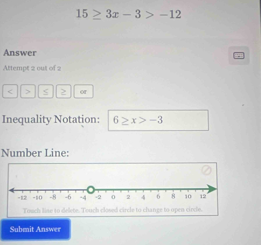 15≥ 3x-3>-12
Answer 
Attempt 2 out of 2 
< > 
or 
Inequality Notation: 6≥ x>-3
Number Line: 
Touch line to delete. Touch closed circle to change to open circle. 
Submit Answer