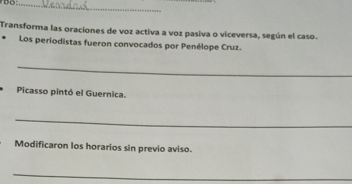 Transforma las oraciones de voz activa a voz pasiva o viceversa, según el caso. 
Los periodistas fueron convocados por Penélope Cruz. 
_ 
Picasso pintó el Guernica. 
_ 
Modificaron los horarios sin previo aviso. 
_