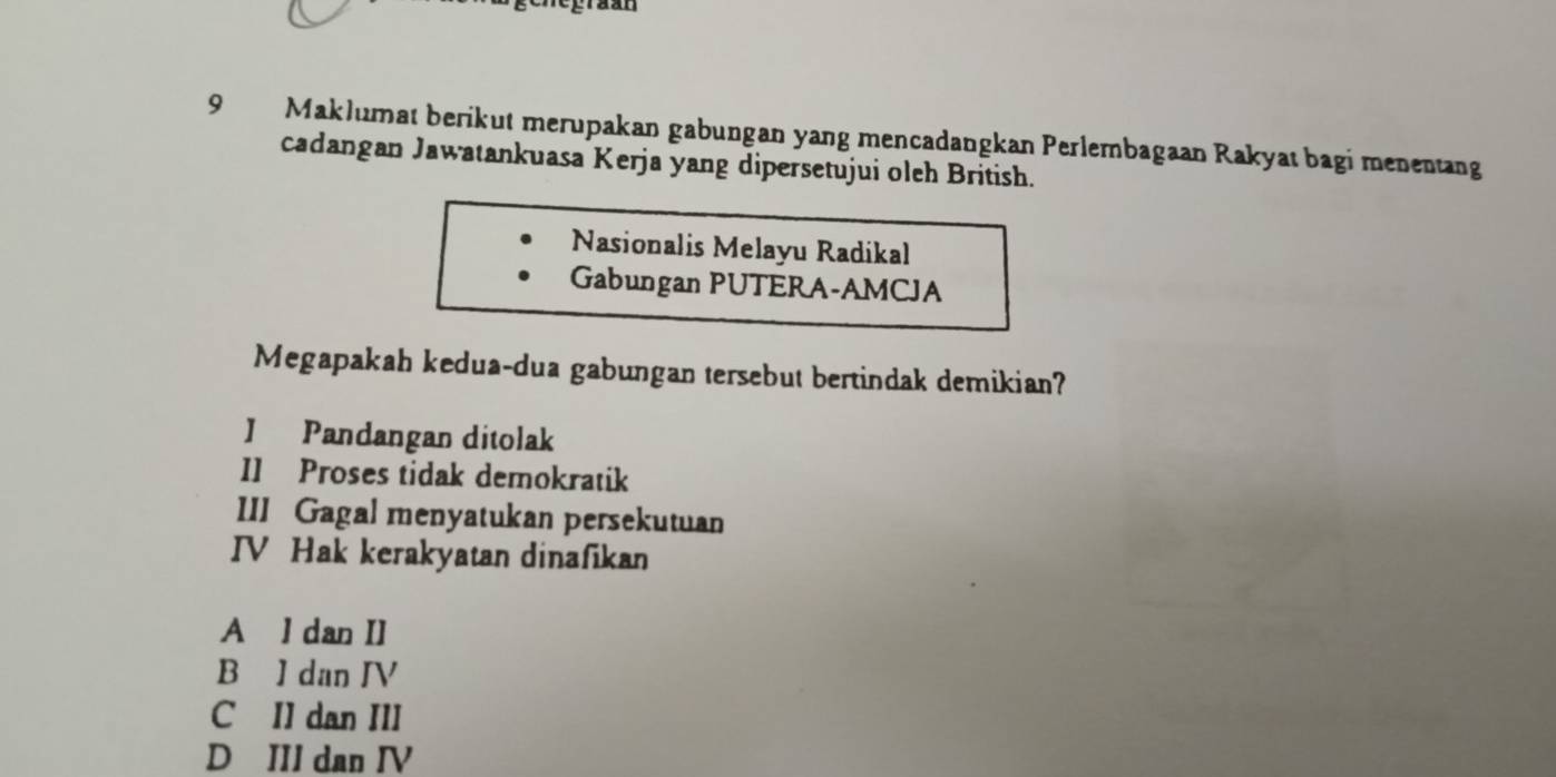 Maklumat berikut merupakan gabungan yang mencadangkan Perlembagaan Rakyat bagi menentang
cadangan Jawatankuasa Kerja yang dipersetujui oleh British.
Nasionalis Melayu Radikal
Gabungan PUTERA-AMCJA
Megapakah kedua-dua gabungan tersebut bertindak demikian?
J Pandangan ditolak
I1 Proses tidak demokratik
III Gagal menyatukan persekutuan
IV Hak kerakyatan dinafikan
A l dan II
B I dan IV
C II dan III
D III dan IV