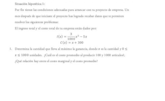 Situación hipotítica ln
For En tienes las condiciones adecuadas para arrancar con τu proyecto de empress. Un
mes despsés de que iniciaste el provecto has logrado recabar daros que te permines
cesolver los siguienn problenas:
Ell ingreso total y el costo total de ta empresa están diados por
f(x)= 3/1000 x^2-5x
C(x)=x+300
1. Deormina la cantidad que Beva al máximo la ganancía, donde x es la castidad y 0 ≤
x≤ 1000 unidades. ¿Cuál es el costo promedio al producir 100 y 1000 articules?,
¿Que relación hay entre el como-marginal y el coso promedio?