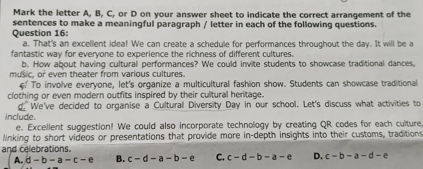 Mark the letter A, B, C, or D on your answer sheet to indicate the correct arrangement of the
sentences to make a meaningful paragraph / letter in each of the following questions.
Question 16:
a. That's an excellent idea! We can create a schedule for performances throughout the day. It will be a
fantastic way for everyone to experience the richness of different cultures.
b. How about having cultural performances? We could invite students to showcase traditional dances,
music, or even theater from various cultures.
c. To involve everyone, let's organize a multicultural fashion show. Students can showcase traditional
clothing or even modern outfits inspired by their cultural heritage.
d. We've decided to organise a Cultural Diversity Day in our school. Let's discuss what activities to
include.
e. Excellent suggestion! We could also incorporate technology by creating QR codes for each culture,
linking to short videos or presentations that provide more in-depth insights into their customs, traditions
and celebrations.
A. d-b-a-c-e B. c-d-a-b-e C. c-d-b-a-e D. c-b-a-d-e