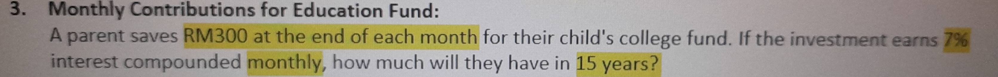 Monthly Contributions for Education Fund: 
A parent saves RM300 at the end of each month for their child's college fund. If the investment earns overline 7% 
interest compounded monthly, how much will they have in 15 years?