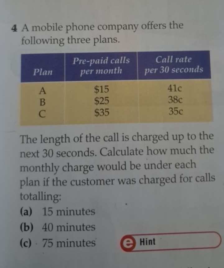 A mobile phone company offers the
following three plans.
The length of the call is charged up to the
next 30 seconds. Calculate how much the
monthly charge would be under each
plan if the customer was charged for calls
totalling:
(a) 15 minutes
(b) 40 minutes
(c) 75 minutes Hint