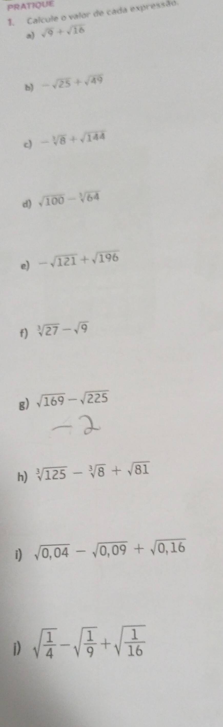 PRATIQUE 
1. Calcule o valor de cada expressão. 
a) sqrt(9)+sqrt(16)
b) -sqrt(25)+sqrt(49)
c) -sqrt[3](8)+sqrt(144)
d) sqrt(100)-sqrt[3](64)
e) -sqrt(121)+sqrt(196)
f) sqrt[3](27)-sqrt(9)
g) sqrt(169)-sqrt(225)
h) sqrt[3](125)-sqrt[3](8)+sqrt(81)
i) sqrt(0,04)-sqrt(0,09)+sqrt(0,16)
i) sqrt(frac 1)4-sqrt(frac 1)9+sqrt(frac 1)16