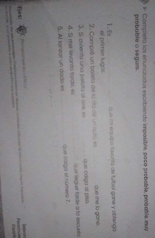 Completa los enunciados escribiendo imposible, poco probable, probable, muy 
probable o seguro. 
1.Es que mi equipo favorito de futbol gane y obfenga 
el primer lugar. 
2. Compré un boleto de la rifa de un auto, es que me lo gane. 
3. Si aviento una pelota al aire, es que calga al piso. 
4. Si me levanto tarde, es que llegue tarde a la escuela. 
5. Al lanzar un dado es que caiga el número 7. 
Ejes: Pensamiento crítico 
Pensamier 
Desartafía de aprendizajass Casífiço evantos de diveros contedos utieonaia ee minos como segua. imposibla, Saberes 
esepable muy probable a aoco probable que subeden 
Cienlín