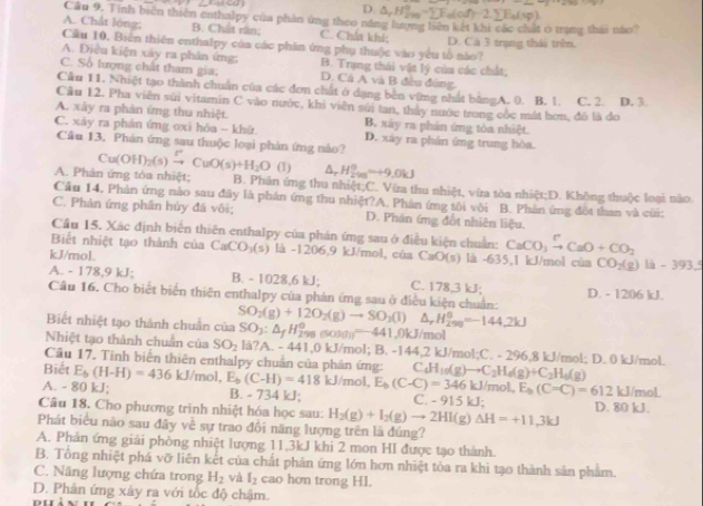 D. 7 H_(2m)°-sumlimits F_a(of)
Cầu 9. Tinh biên thiên enthalpy của phản ứng theo năng lượng biên kết khi các chất 0 trang thái nào
A. Chất lóng; B. Chất răn; C. Chất khi;
Cầu 10. Biên thiên enthalpy của các phần ứng phụ thuộ)c vào yêu tổ nào? D. Cá 3 trạng thái trên.
A. Điều kiện xây ra phản ứng; B. Trạng thái vật lý của các chất;
C. Số lượng chất tham gia; D. Cá A và B đều đứng,
Câu 11. Nhiệt tạo thành chuẩn của các đơn chất ở dạng bên vững nhất bằngA. 0. B. 1. C. 2. D. 3.
Cầu 12. Pha viên sửi vitamin C vào nước, khi viên sửi tan, thảy nước trong cốc mát hơn, đồ là đo
A. xây ra phản ứng thu nhiệt. B. xây ra phản ứng tòa nhiệt.
C. xảy ra phân ứng oxi hóa - khứ D. xây ra phần ứng trung hòa.
Câu 13. Phản ứng sau thuộc loại phản ứng nào? Cu(OH)_2(s)xrightarrow [CuO(s)+H_2O 1 △ _rH_(200)^0to 9.0kJ
A. Phản ứng tòa nhiệt; B. Phản ứng thu nhiệt;C. Vừa thu nhiệt, vừa tòa nhiệt;D. Không thuộc loại nào
Cầu 14, Phản ứng nào sau đây là phán ứng thu nhiệt?A. Phân ứng tôi vôi B. Phản ứng đột than và cũi:
C. Phản ứng phân hủy đá vôi; D. Phán ứng đốt nhiên liệu.
Câu 15. Xác định biển thiên enthalpy của phản ứng sau ở điều kiện chuẩn: CaCO_3xrightarrow PCaO+CO_2
Biết nhiệt tạo thành của CaCO_3(s) là -1206,9 kJ/mol, cùa CaO(s) là -635,1 kJ/mol của CO_2(g)la-393.5
kJ/mol. C. 178,3 kJ;
A. - 178,9 kJ; B. - 1028,6 kJ;
Câu 16. Cho biết biến thiên enthalpy của phản ứng sau ở điều kiện chuẩn: D. - 1206 kJ.
SO_3:△ _fH_(298)°(SOM)_3=441 △ _rH_(299)^o=-144.2kJ
Biết nhiệt tạo thành chuẩn của SO_2(g)+12O_2(g)to SO_3(l) 1.0kJ/mol
Nhiệt tạo thành chuẩn của SO_2 a?A - 4 41.0kJ /mol; B. -144,2 kJ/mol;C. - 296,8 kJ/mol; D. 0 kJ/mol.
Cầu 17. Tính biển thiên enthalpy chuẩn của phân ứng:
Biết C _4H_10(g)to C_2H_4(g)+C_2H_6(g)
E_b(C-C)=612kJ/mol
A. - 80 kJ; E_b(H-H)=436kJ/mol,E_b(C-H)=418kJ/mol, E_b(C-C)=346kJ/mol. C. - 91  , "
B. - 734 kJ;
Câu 18. Cho phương trình nhiệt hóa học sau: H_2(g)+I_2(g)to 2HI(g)Delta H=+11.3kJ D. 80 kJ.
Phát biểu não sau đây về sự trao đổi năng lượng trên là đúng?
A. Phản ứng giải phòng nhiệt lượng 11,3kJ khi 2 mon HI được tạo thành.
B. Tổng nhiệt phá vỡ liên kết của chất phản ứng lớn hơn nhiệt tòa ra khi tạo thành sân phẩm.
C. Năng lượng chứa trong H_2 và I_2 cao hơn trong Hl.
D. Phản ứng xây ra với tốc độ chậm.