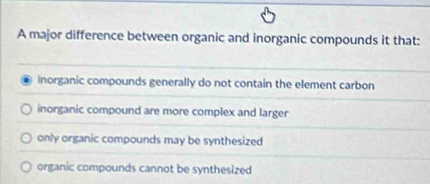 A major difference between organic and inorganic compounds it that:
inorganic compounds generally do not contain the element carbon
inorganic compound are more complex and larger
only organic compounds may be synthesized
organic compounds cannot be synthesized