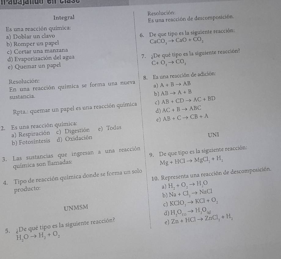 rabajando en clasó
Integral Resolución:
Es una reacción de descomposición.
Es una reacción química:
a) Doblar un clavo
6. De que tipo es la siguiente reacción:
b) Romper un papel
CaCO_3to CaO+CO_2
c) Cortar una manzana
d) Evaporización del agua
7. ¿De qué tipo es la siguiente reacción?
e) Quemar un papel
C+O_2to CO_2
8. Es una reacción de adición:
Resolución:
En una reacción química se forma una nueva a) A+Bto AB
sustancia.
b) ABto A+B
Rpta.: quemar un papel es una reacción química c) AB+CDto AC+BD
d) AC+Bto ABC
e)
2. Es una reacción química: AB+Cto CB+A
a) Respiración c) Digestión e) Todas
b) Fotosíntesis d) Oxidación UNI
3. Las sustancias que ingresan a una reacción
química son llamadas: 9. De que tipo es la siguiente reacción:
Mg+HClto MgCl_2+H_2
4. Tipo de reacción química donde se forma un solo
producto: 10. Representa una reacción de descomposición.
a) H_2+O_2to H_2O
b) Na+Cl_2to NaCl
UNMSM
c) KClO_3to KCl+O_2
d) Zn+HClto ZnCl_2+H_2
5. ¿De qué tipo es la siguiente reacción? H_2O_(1)to H_2O_(g)
e)
H_2Oto H_2+O_2