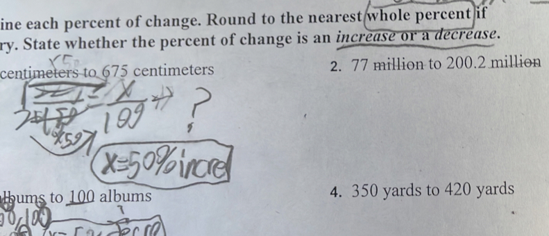 ine each percent of change. Round to the nearest whole percent if
ry. State whether the percent of change is an increase or a decrease.
centimeters to 675 centimeters 2. 77 million to 200.2 million
u o al um 4. 350 yards to 420 yards