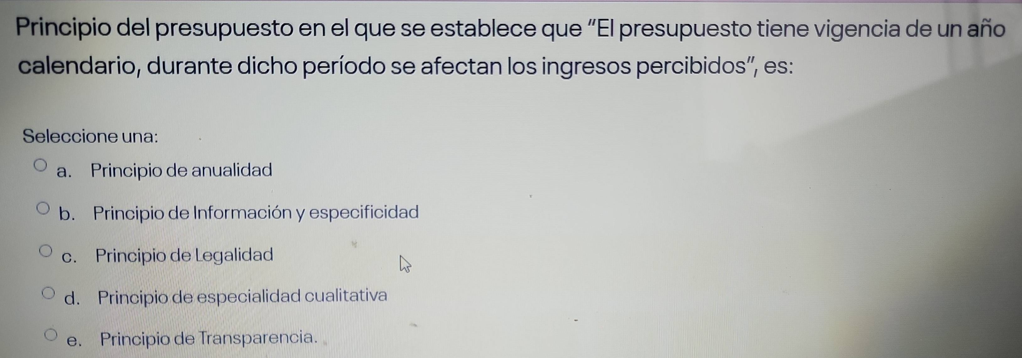 Principio del presupuesto en el que se establece que “El presupuesto tiene vigencia de un año
calendario, durante dicho período se afectan los ingresos percibidos'', es:
Seleccione una:
a. Principio de anualidad
b. Principio de Información y especificidad
c. Principio de Legalidad
d. Principio de especialidad cualitativa
e. Principio de Transparencia.