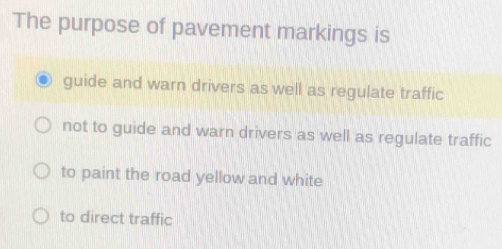 The purpose of pavement markings is
guide and warn drivers as well as regulate traffic
not to guide and warn drivers as well as regulate traffic
to paint the road yellow and white
to direct traffic