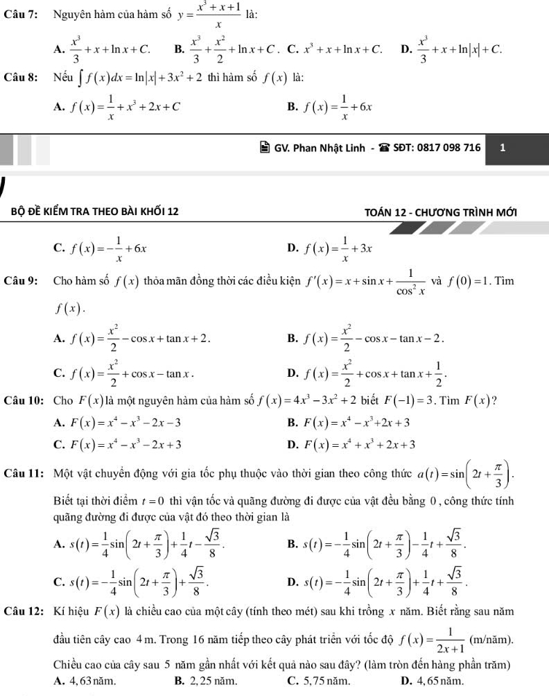 Nguyên hàm của hàm số y= (x^3+x+1)/x  là:
A.  x^3/3 +x+ln x+C. B.  x^3/3 + x^2/2 +ln x+C. C. x^3+x+ln x+C. D.  x^3/3 +x+ln |x|+C.
Câu 8: Nếu ∈t f(x)dx=ln |x|+3x^2+2 thì hàm số f(x) là:
A. f(x)= 1/x +x^3+2x+C f(x)= 1/x +6x
B.
GV. Phan Nhật Linh - SĐT: 0817 098 716 1
bộ đề kiểm tra theO bài khỐi 12  TOÁN 12 - CHƯơNG TRÌNH MỚI
C. f(x)=- 1/x +6x f(x)= 1/x +3x
D.
Câu 9: Cho hàm số f(x) thỏa mãn đồng thời các điều kiện f'(x)=x+sin x+ 1/cos^2x  và f(0)=1. Tìm
f(x).
A. f(x)= x^2/2 -cos x+tan x+2. B. f(x)= x^2/2 -cos x-tan x-2.
C. f(x)= x^2/2 +cos x-tan x. D. f(x)= x^2/2 +cos x+tan x+ 1/2 .
Câu 10: Cho F(x) là một nguyên hàm của hàm số f(x)=4x^3-3x^2+2 biết F(-1)=3. Tìm F(x) ?
A. F(x)=x^4-x^3-2x-3 B. F(x)=x^4-x^3+2x+3
C. F(x)=x^4-x^3-2x+3 D. F(x)=x^4+x^3+2x+3
Câu 11: Một vật chuyển động với gia tốc phụ thuộc vào thời gian theo công thức a(t)=sin (2t+ π /3 ).
Biết tại thời điểm t=0 thì vận tốc và quãng đường đi được của vật đều bằng 0 , công thức tính
quãng đường đi được của vật đó theo thời gian là
A. s(t)= 1/4 sin (2t+ π /3 )+ 1/4 t- sqrt(3)/8 . B. s(t)=- 1/4 sin (2t+ π /3 )- 1/4 t+ sqrt(3)/8 .
C. s(t)=- 1/4 sin (2t+ π /3 )+ sqrt(3)/8 . s(t)=- 1/4 sin (2t+ π /3 )+ 1/4 t+ sqrt(3)/8 .
D.
Câu 12: Kí hiệu F(x) là chiều cao của một cây (tính theo mét) sau khi trồng x năm. Biết rằng sau năm
đầu tiên cây cao 4m. Trong 16 năm tiếp theo cây phát triển với tốc độ f(x)= 1/2x+1  (m/năm).
Chiều cao của cây sau 5 năm gần nhất với kết quả nào sau đây? (làm tròn đến hàng phần trăm)
A. 4, 63 năm. B. 2, 25 năm. C. 5,75 năm. D. 4, 65 năm.