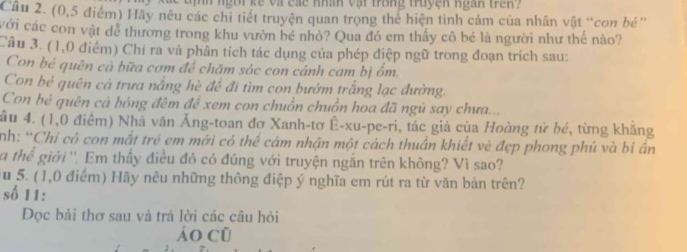 ngôi kế và các nhân vật trong truyện ngàn tren ? 
Cầu 2. (0,5 điểm) Hãy nêu các chi tiết truyện quan trọng thể hiện tình cảm của nhân vật “con bé' 
với các con vật dễ thương trong khu vườn bé nhỏ? Qua đó em thấy cô bé là người như thế nào? 
Câu 3. (1,0 điểm) Chỉ ra và phân tích tác dụng của phép điệp ngữ trong đoạn trích sau: 
Con bé quên cả bữa cơm để chăm sóc con cánh cam bị ốm. 
Con bé quên cả trưa nắng hè để đi tìm con bướm trắng lạc đường. 
Con bẻ quên cả bóng đêm đề xem con chuồn chuồn hoa đã ngủ say chưa... 
ầu 4. (1,0 điểm) Nhà văn Ăng-toan đơ Xanh-tơ Ê-xu-pe-ri, tác giả của Hoàng tử bé, từng khẳng 
nh: “Chỉ có con mắt trẻ em mới có thể cảm nhận một cách thuần khiết vẻ đẹp phong phú và bí ân 
a thể giới ''. Em thấy điều đó có đúng với truyện ngắn trên không? Vì sao? 
u 5. (1,0 điểm) Hãy nêu những thông điệp ý nghĩa em rút ra từ văn bản trên? 
số 11: 
Đọc bài thơ sau và trả lời các câu hỏi 
áo cũ