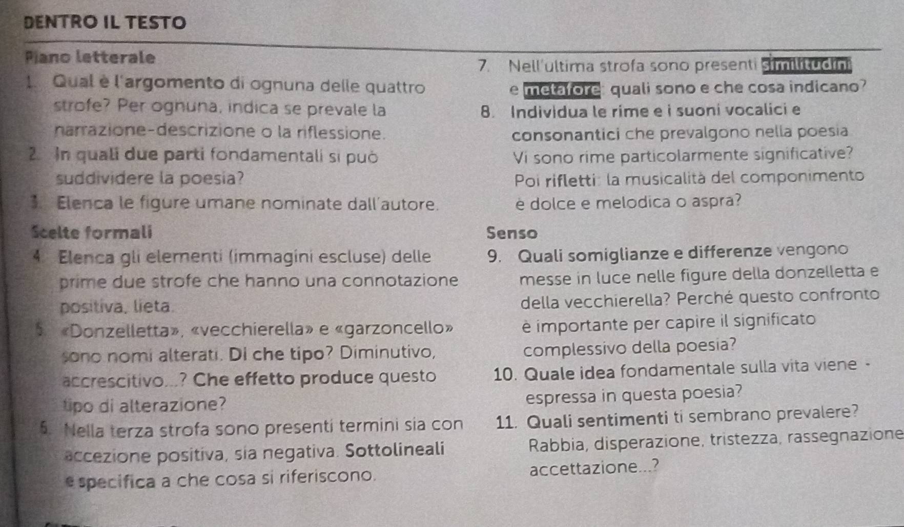 DENTRO IL TESTO 
Pano letterale 
7. Nell'ultima strofa sono presenti Smlc 
1. Qual è l'argomento di ognuna delle quattro 
e metafore: quali sono e che cosa indicano? 
strofe? Per ognuna, indica se prevale la 8. Individua le rime e i suoni vocalici e 
narrazione-descrizione o la riflessione. consonantici che prevalgono nella poesia 
2. n quali due parti fondamentali si può Vi sono rime particolarmente significative? 
suddividere la poesia? Poi rifletti: la musicalità del componimento 
3. Elenca le figure umane nominate dall'autore. è dolce e melodica o aspra? 
Scelte formali Senso 
4. Elenca gli elementi (immagini escluse) delle 9. Quali somiglianze e differenze vengono 
prime due strofe che hanno una connotazione 
messe in luce nelle figure della donzelletta e 
positiva. lieta. 
della vecchierella? Perché questo confronto 
«Donzelletta», «vecchierella» e «garzoncello» 
è importante per capire il significato 
sono nomi alterati. Di che tipo? Diminutivo, 
complessivo della poesia? 
accrescitivo...? Che effetto produce questo 10. Quale idea fondamentale sulla vita viene - 
tipo di alterazione? 
espressa in questa poesia? 
5. Nella terza strofa sono presenti termini sia con 11. Quali sentimenti ti sembrano prevalere? 
accezione positiva, sia negativa. Sottolineali Rabbia, disperazione, tristezza, rassegnazione 
especifica a che cosa si riferiscono. accettazione...?