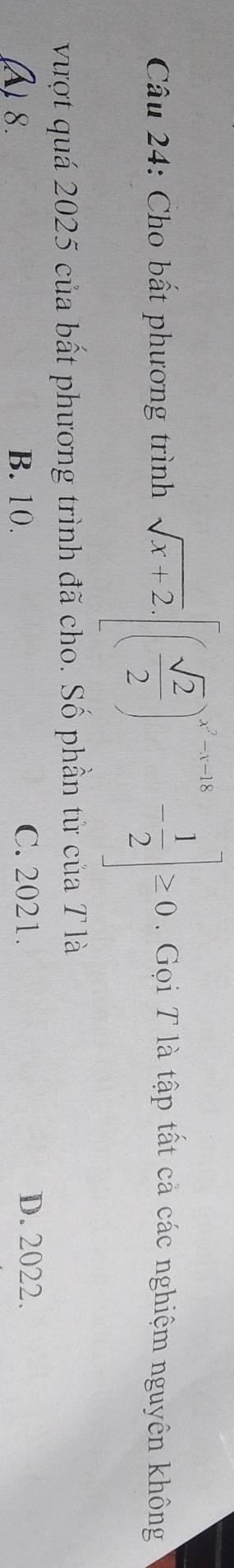 Cho bất phương trình sqrt(x+2).[( sqrt(2)/2 )^x^2-1-|x- 1/2 ]≥ 0. Gọi T là tập tất cả các nghiệm nguyên không
vượt quá 2025 của bất phương trình đã cho. Số phần từ của T là
A) 8. B. 10. C. 2021. D. 2022.