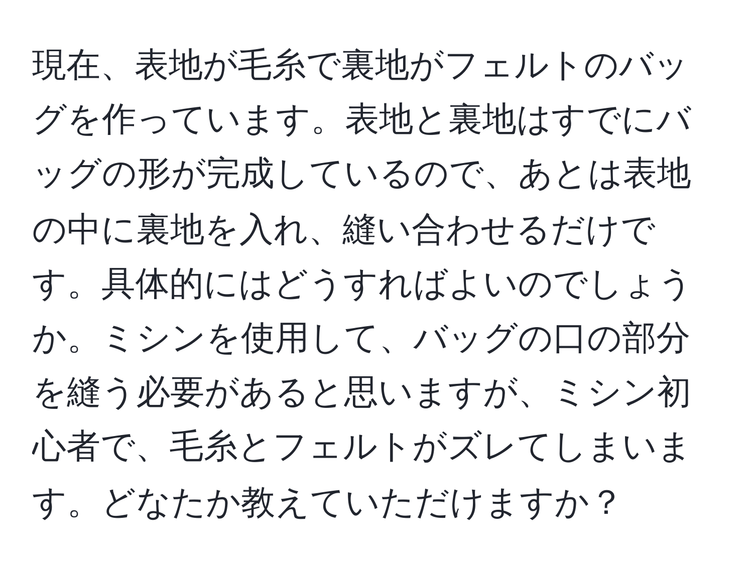 現在、表地が毛糸で裏地がフェルトのバッグを作っています。表地と裏地はすでにバッグの形が完成しているので、あとは表地の中に裏地を入れ、縫い合わせるだけです。具体的にはどうすればよいのでしょうか。ミシンを使用して、バッグの口の部分を縫う必要があると思いますが、ミシン初心者で、毛糸とフェルトがズレてしまいます。どなたか教えていただけますか？