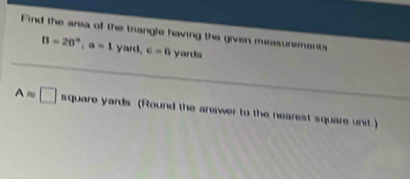 Find the area of the trangle having the given measurements
B=20°, a=1 yard, c=6 y ards
Aapprox □ aqua re yards (Round the answer to the nearest square unit )