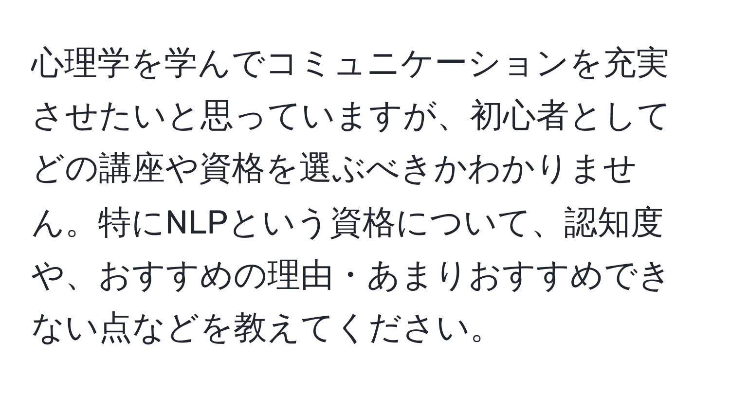 心理学を学んでコミュニケーションを充実させたいと思っていますが、初心者としてどの講座や資格を選ぶべきかわかりません。特にNLPという資格について、認知度や、おすすめの理由・あまりおすすめできない点などを教えてください。