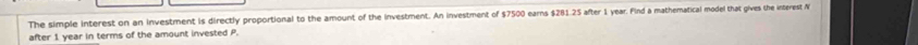 The simple interest on an investment is directly proportional to the amount of the investment. An investment of $7500 earns $281.25 after 1 year. Find a mathematical model that gives the interest N
after 1 year in terms of the amount invested P.