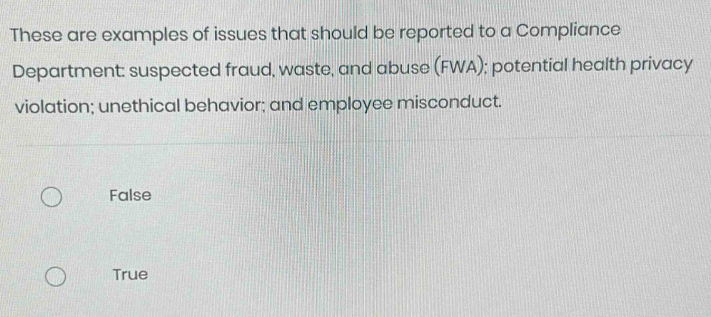 These are examples of issues that should be reported to a Compliance
Department: suspected fraud, waste, and abuse (FWA); potential health privacy
violation; unethical behavior; and employee misconduct.
False
True