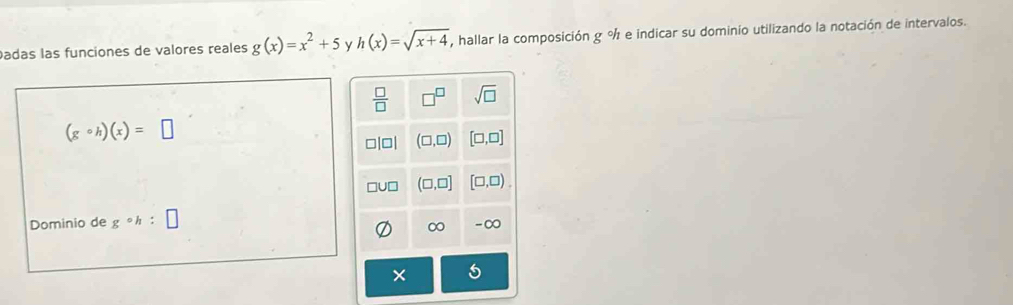 adas las funciones de valores reales g(x)=x^2+5 y h(x)=sqrt(x+4) , hallar la composición g % e indicar su dominio utilizando la notación de intervalos.
(gcirc h)(x)=□
Dominio de gcirc h:□