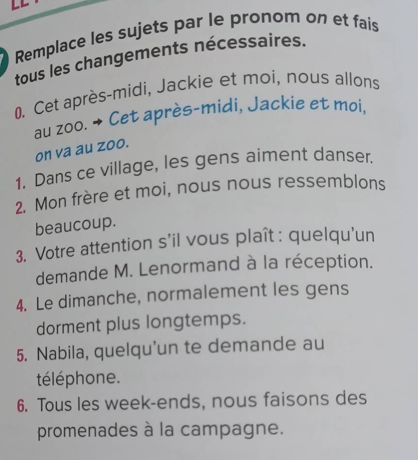 Remplace les sujets par le pronom on et fais 
tous les changements nécessaires. 
0. Cet après-midi, Jackie et moi, nous allons 
au zoo. → Cet après-midi, Jackie et moi, 
on va au zoo. 
1. Dans ce village, les gens aiment danser. 
2. Mon frère et moi, nous nous ressemblons 
beaucoup. 
3. Votre attention s'il vous plaît : quelqu'un 
demande M. Lenormand à la réception. 
4. Le dimanche, normalement les gens 
dorment plus longtemps. 
5. Nabila, quelqu'un te demande au 
téléphone. 
6. Tous les week-ends, nous faisons des 
promenades à la campagne.