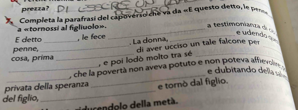 prezza? 
Completa la parafrasi del capoverso che va da «E questo detto, le penne 
a «tornossi al figliuolo»._ 
a testimonianza di ció 
E detto _, le fece 
_e udendo que 
. La donna, 
penne, 
_di aver ucciso un tale falcone per_ 
cosa, prima 
_, e poi lodò molto tra sé_ 
_ 
_, che la povertà non aveva potuto e non poteva affievolire, p_ 
_e dubitando della salve 
_ 
privata della speranza 
e tornò dal figlio. 
del figlio, 
iducendolo della metá.