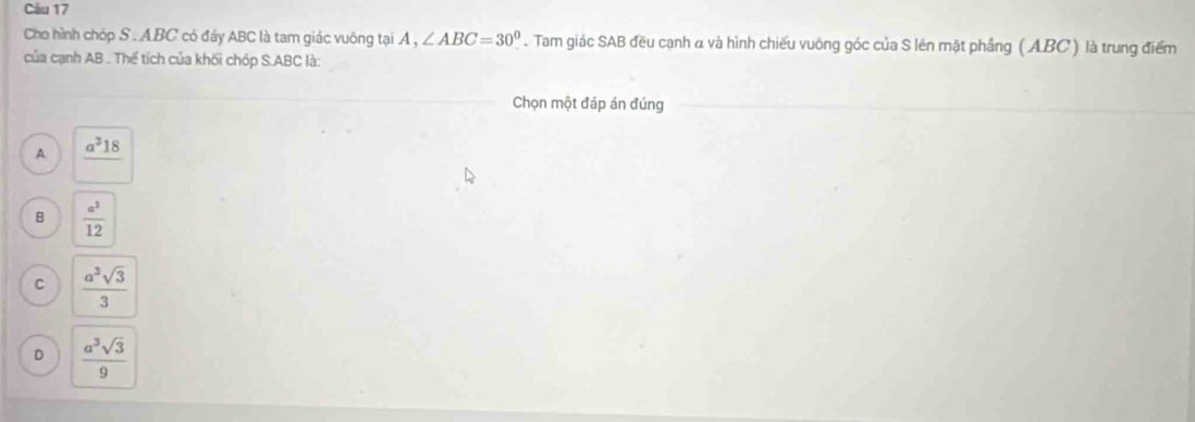 Cho hình chóp S . ABC có đảy ABC là tam giác vuông tại A , ∠ ABC=30^0. Tam giác SAB đều cạnh α và hình chiếu vuông góc của S lên mặt phầng ( ABC ) là trung điểm
của cạnh AB.. Thế tích của khối chóp S. ABC là:
Chọn một đáp án đúng
A. _ a^318
B  a^2/12 
C  a^3sqrt(3)/3 
D  a^3sqrt(3)/9 