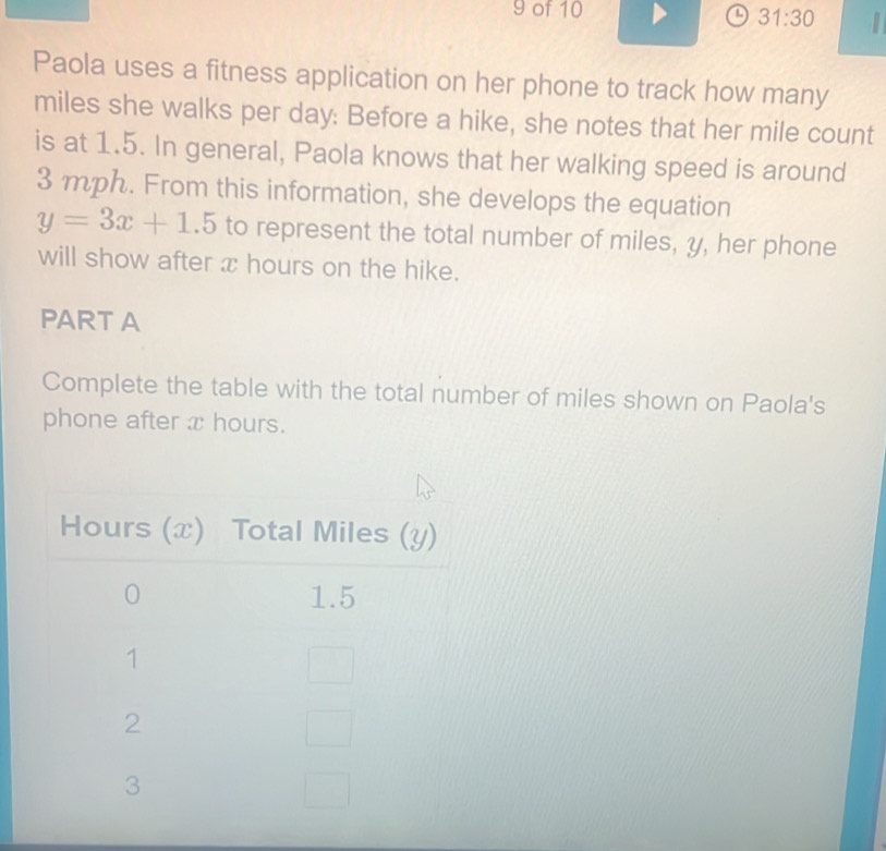 of 10 a 31:30 I 
Paola uses a fitness application on her phone to track how many
miles she walks per day : Before a hike, she notes that her mile count 
is at 1.5. In general, Paola knows that her walking speed is around
3 mph. From this information, she develops the equation
y=3x+1.5 to represent the total number of miles, y, her phone 
will show after x hours on the hike. 
PART A 
Complete the table with the total number of miles shown on Paola's 
phone after x hours.
Hours (x) Total Miles (y)
0 1.5
1
2
3