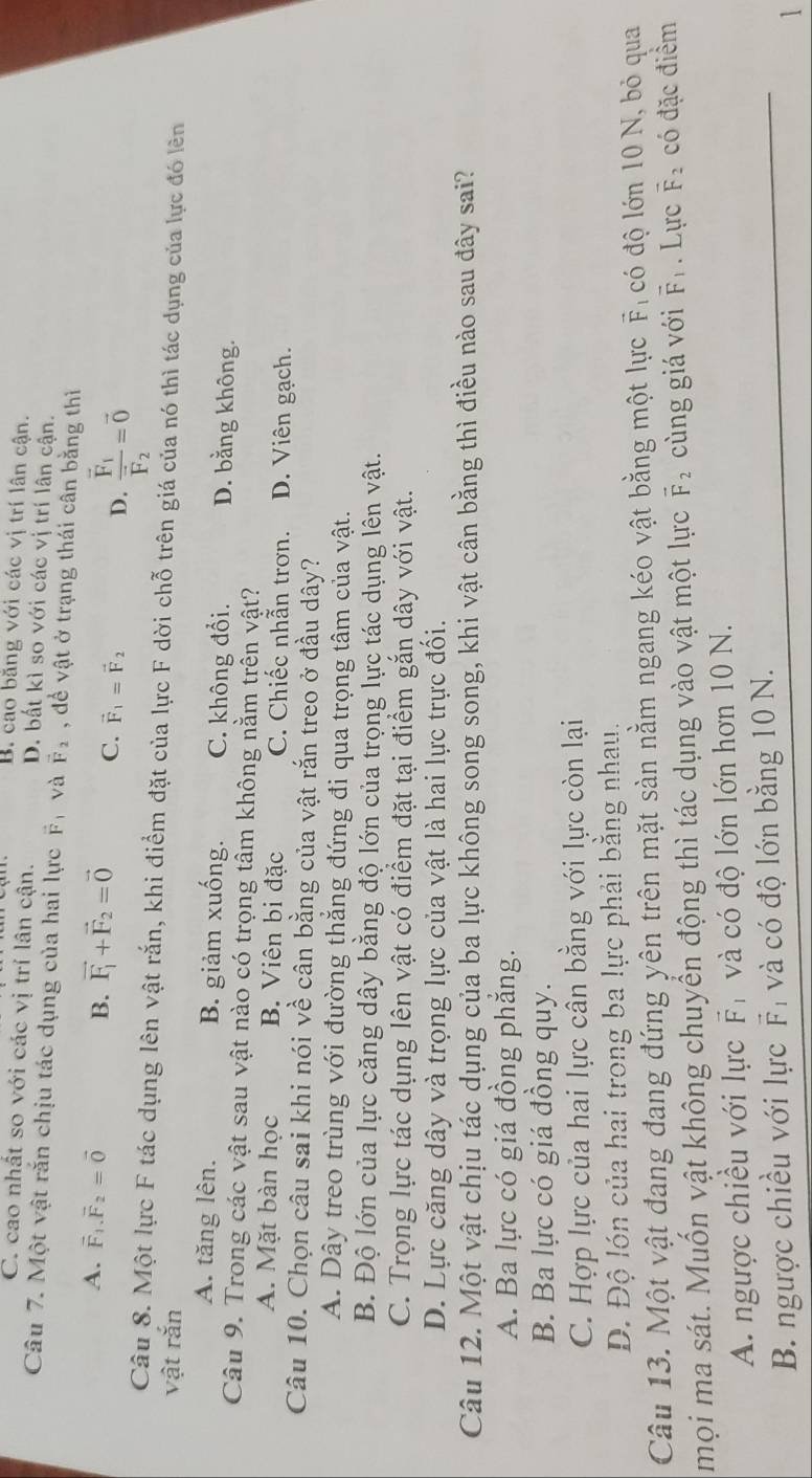 B. cao bằng với các vị trí lân cận.
C. cao nhất so với các vị trí lân cận. D. bất kì so với các vị trí lân cận.
Câu 7. Một vật rắn chịu tác dụng của hai lực F và vector F_2 , đề vật ở trạng thái cân bằng thì
A. vector F_1.vector F_2=vector 0 B. vector F_1+vector F_2=vector 0 C. vector F_1=vector F_2 D. frac vector F_1vector F_2=vector 0
Câu 8. Một lực F tác dụng lên vật rắn, khi điểm đặt của lực F dời chỗ trên giá của nó thì tác dụng của lực đó lên
vật rắn
A. tăng lên. B. giảm xuống. C. không đổi. D. bằng không.
Câu 9. Trong các vật sau vật nào có trọng tâm không nằm trên vật?
A. Mặt bàn học B. Viên bi đặc C. Chiếc nhẫn trơn. D. Viên gạch.
Câu 10. Chọn câu sai khi nói về cân bằng của vật rắn treo ở đầu dây?
A. Dây treo trùng với đường thẳng đứng đi qua trọng tâm của vật.
B. Độ lớn của lực căng dây bằng độ lớn của trọng lực tác dụng lên vật.
C. Trọng lực tác dụng lên vật có điểm đặt tại điểm gắn dây với vật.
D. Lực căng dây và trọng lực của vật là hai lực trực đối.
Câu 12. Một vật chịu tác dụng của ba lực không song song, khi vật cân bằng thì điều nào sau đây sai?
A. Ba lực có giá đồng phẳng.
B. Ba lực có giá đồng quy.
C. Hợp lực của hai lực cân bằng với lực còn lại
D. Độ lón của hai trong ba lực phải bằng nhau.
Câu 13. Một vật đang đang đứng yên trên mặt sàn nằm ngang kéo vật bằng một lực vector F_1 có độ lớn 10 N, bỏ qua
mọi ma sát. Muốn vật không chuyển động thì tác dụng vào vật một lực vector F_2 cùng giá với vector F_1. Lực vector F_2 có đặc điểm
A. ngược chiều với lực vector F và có độ lớn lớn hơn 10 N.
B. ngược chiều với lực vector F và có độ lớn bằng 10 N.
1