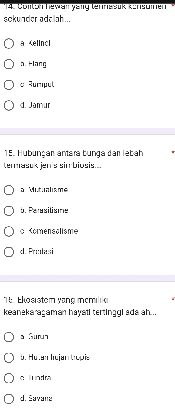 Contoh hewan yang termasuk konsumen *
sekunder adalah...
a. Kelinci
b. Elang
c. Rumput
d. Jamur
15. Hubungan antara bunga dan lebah *
termasuk jenis simbiosis...
a. Mutualisme
b. Parasitisme
c. Komensalisme
d. Predasi
16. Ekosistem yang memiliki
keanekaragaman hayati tertinggi adalah...
a. Gurun
b. Hutan hujan tropis
c. Tundra
d. Savana