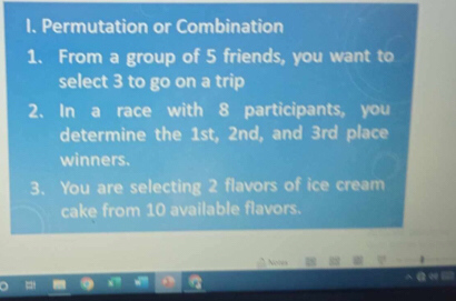 Permutation or Combination 
1. From a group of 5 friends, you want to 
select 3 to go on a trip 
2. In a race with 8 participants, you 
determine the 1st, 2nd, and 3rd place 
winners. 
3. You are selecting 2 flavors of ice cream 
cake from 10 available flavors. 
Noces