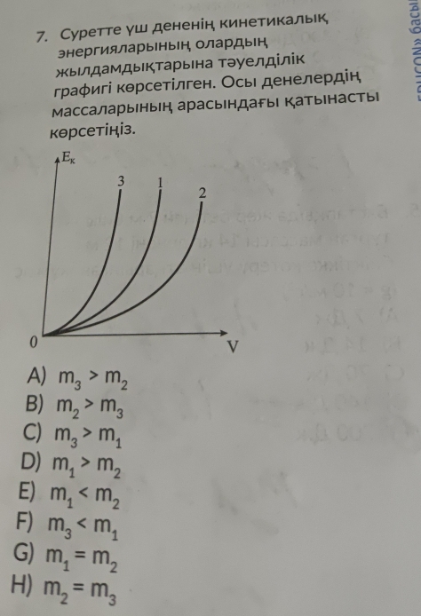 Суретте γш дененін кинетикальк,
энергияларыныен, олардын,
жыιлдамдыкΤарьιна Τэуелділік
граφигі кθрсетілген. Осьι денелердін
Массаларыеныен арасындагыι Катыенасты
кθрсетініз.
A) m_3>m_2
B) m_2>m_3
C) m_3>m_1
D) m_1>m_2
E) m_1
F) m_3
G) m_1=m_2
H) m_2=m_3