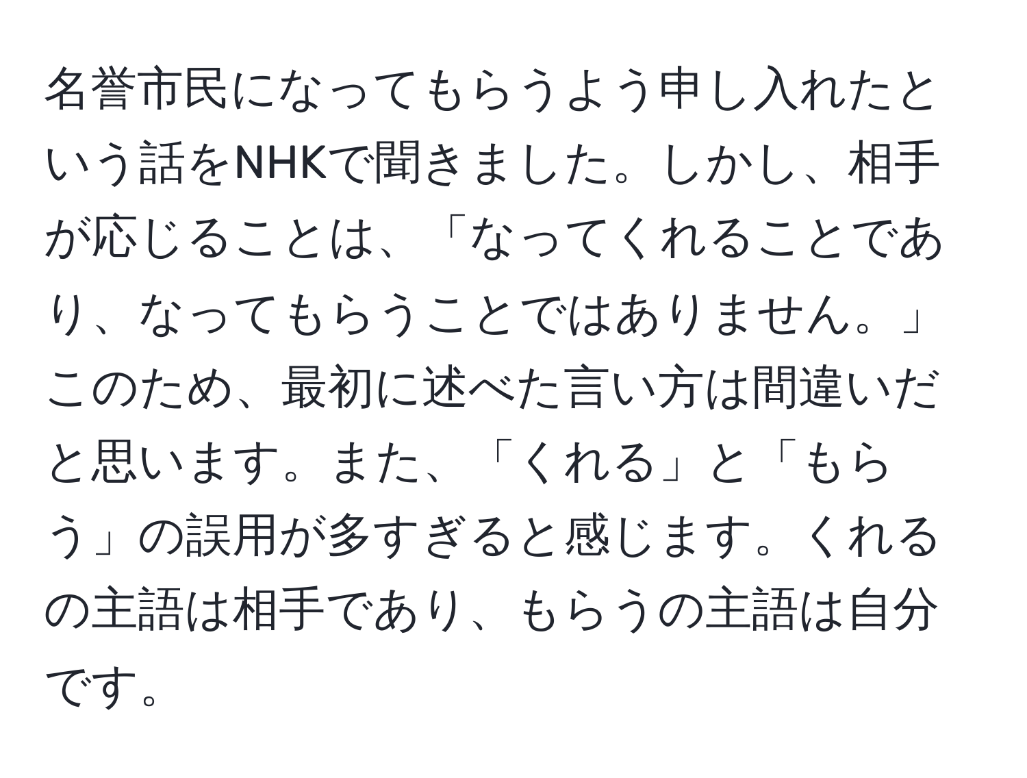 名誉市民になってもらうよう申し入れたという話をNHKで聞きました。しかし、相手が応じることは、「なってくれることであり、なってもらうことではありません。」このため、最初に述べた言い方は間違いだと思います。また、「くれる」と「もらう」の誤用が多すぎると感じます。くれるの主語は相手であり、もらうの主語は自分です。