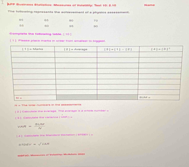 APP Business Statistios: Measures of Volatility: Test 10: 2.1 0 Name
The following represents the achievement of a physics assessment.
85 65 80 70
55 60 95 90
Complete the following table. [ 10 ]
(1] Please place marks in order from smallest to biggest.
N= The total numbers in the assessments
[ 2 ] Calculate the average. The average is a whole number =
[ 3 ] Calculate the variance (vector VAR)=
VAR= SUM/N 
[ 4 ] Calculate the Standard Deviation ( STDEV ) =
STDEV=sqrt(VAR)
MBF3C: Measures of Volatility: McAdam: 2023