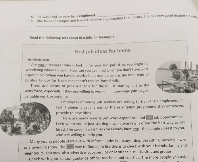 He was fired, so now he is employed.
_
6. She faces challenges and is quick to solve any situation that occurs. She has very good leadership skills
_
Read the following text about first jobs for teenagers.
First job ideas for teens
By Alison Doyle
Are you a teenager who is looking for your first job? If so, you might be
wondering where to begin. How can you get hired when you don't have work
experience? When you haven't worked at a real job before, the best type of
position to look for is one that doesn't require formal skills.
There are plenty of jobs available for those just starting out in the
workforce, especially if they are willing to work minimum-wage jobs to gain
valuable work experience.
Employers of young job seekers are willing to train their employees. In
act, training is usually part of the orientation programme that employers
rovide to new hires.
There are many ways to get work experience and find job opportunities.
ven when you’re just starting out, networking is often the best way to get
ired. The good news is that you already have one - the people closest to you,
ho are willing to help you.
Many young people start out with informal jobs like babysitting, pet sitting, mowing lawns
or shovelling snow. The best way to find a job like this is to check with your friends, family and
neighbours. You may also advertise your_service on local social media sites and groups.
Check with your school guidance office, teachers and coaches. The more people you ask,