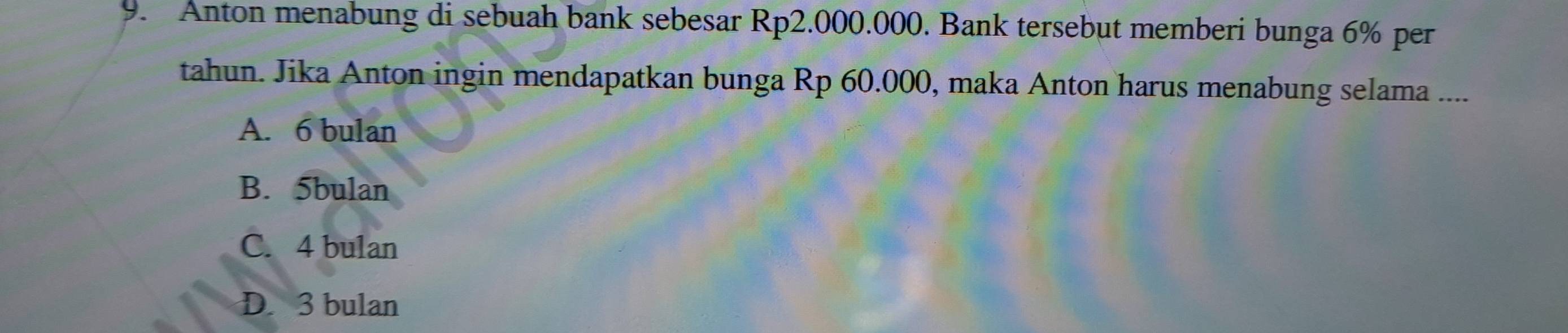 Anton menabung di sebuah bank sebesar Rp2.000.000. Bank tersebut memberi bunga 6% per
tahun. Jika Anton ingin mendapatkan bunga Rp 60.000, maka Anton harus menabung selama ....
A. 6 bulan
B. 5bulan
C. 4 bulan
D. 3 bulan