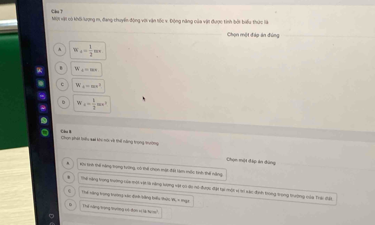 Một vật có khối lượng m, đang chuyến động với vận tốc v. Động năng của vật được tính bởi biểu thức là
Chọn một đáp án đúng
A W_d= 1/2 mv.
B W_d=mv
C W_d=mv^2.
D W_d= 1/2 mv^2
Cău 8
Chọn phát biểu sai khi nói về thể năng trọng trường
Chọn một đáp án đùng
A Khi tính thế năng trọng tường, có thể chọn mặt đất làm mốc tính thế năng.
B Thể năng trọng trường của một vật là năng lượng vật có do nó được đặt tại một vị trí xác định trong trọng trường của Trái đất.
C Thế năng trọng trường xác định bằng biểu thức W_1 mgz
D Thế năng trọng trường có đơn vị là N/m^2.