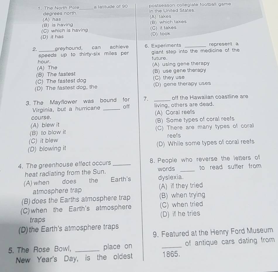The North Pole_ a latitude of 90 postseason collegiate football game
degrees north. in the United States.
(A) has (A) takes
(B) is having (B) which takes
(C) which is having (C) it takes
(D) it has (D) took
2. _greyhound, can achieve 6. Experiments _represent a
speeds up to thirty-six miles per giant step into the medicine of the
hour. future.
(A) The (A) using gene therapy
(B) The fastest (B) use gene therapy
(C) The fastest dog (C) they use
(D) The fastest dog, the (D) gene therapy uses
3. The Mayflower was bound for 7. _off the Hawaiian coastline are
Virginia, but a hurricane _off living, others are dead.
course. (A) Coral reefs
(A) blew it (B) Some types of coral reefs
(B) to blow it (C) There are many types of coral
reefs
(C) it blew
(D) blowing it (D) While some types of coral reefs
4. The greenhouse effect occurs _8. People who reverse the letters of
words
heat radiating from the Sun. _to read suffer from
(A) when does the Earth's dyslexia.
atmosphere trap (A) if they tried
(B) does the Earths atmosphere trap (B) when trying
(C) when the Earth's atmosphere (C) when tried
traps (D) if he tries
(D)the Earth's atmosphere traps
9. Featured at the Henry Ford Museum
5. The Rose Bowl, _place on _of antique cars dating from
New Year's Day, is the oldest 1865.