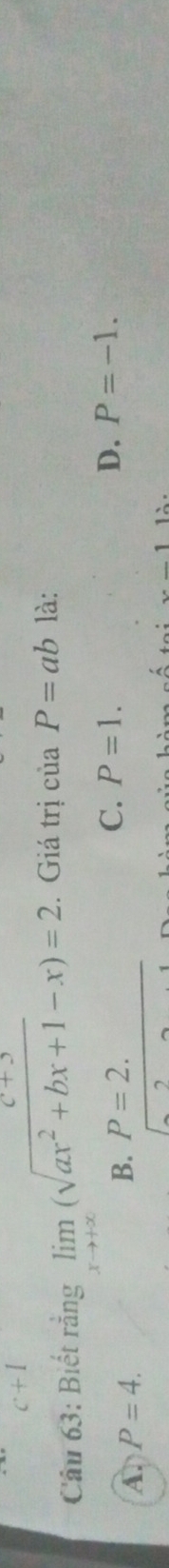 c+1 
(+) 
Câu 63: Biết rằng limlimits _xto +∈fty (sqrt(ax^2+bx+1)-x)=2. Giá trị của P=ab là:
A. P=4. B. P=2. C. P=1.
D. P=-1. 
1