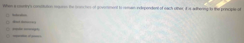 When a country's constitution requires the branches of government to remain independent of each other, it is adhering to the principle of
federalism.
direct demucracy.
popular sovereignty
separation of powers.