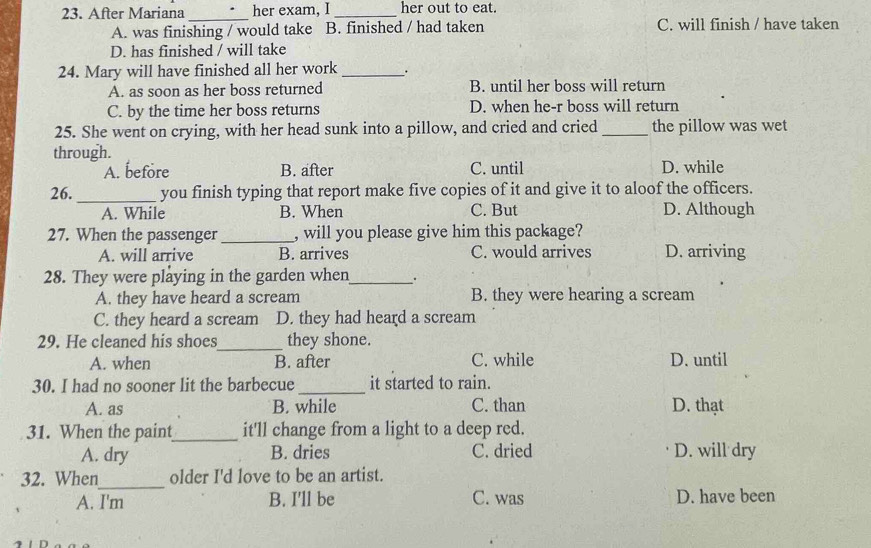 After Mariana _her exam, I _her out to eat.
A. was finishing / would take B. finished / had taken C. will finish / have taken
D. has finished / will take
24. Mary will have finished all her work _.
A. as soon as her boss returned B. until her boss will return
C. by the time her boss returns D. when he-r boss will return
25. She went on crying, with her head sunk into a pillow, and cried and cried _the pillow was wet
through. C. until D. while
A. before B. after
26._ you finish typing that report make five copies of it and give it to aloof the officers.
A. While B. When C. But D. Although
27. When the passenger _, will you please give him this package?
A. will arrive B. arrives C. would arrives D. arriving
28. They were playing in the garden when_ .
A. they have heard a scream B. they were hearing a scream
C. they heard a scream D. they had heard a scream
29. He cleaned his shoes_ they shone.
A. when B. after C. while D. until
30. I had no sooner lit the barbecue_ it started to rain.
A. as B. while C. than D. thạt
31. When the paint_ it'll change from a light to a deep red.
A. dry B. dries C. dried D. will dry
32. When_ older I'd love to be an artist.
A. I'm B. I'll be C. was D. have been