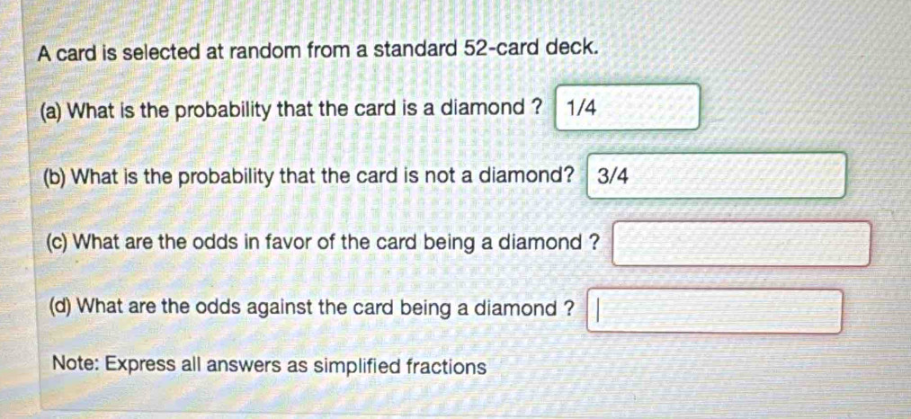 A card is selected at random from a standard 52 -card deck. 
(a) What is the probability that the card is a diamond ? 1/4
(b) What is the probability that the card is not a diamond? 3/4
(c) What are the odds in favor of the card being a diamond ? 
(d) What are the odds against the card being a diamond ? 
Note: Express all answers as simplified fractions