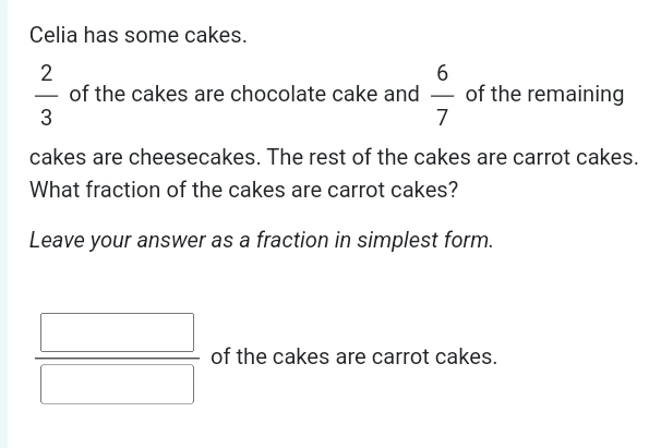 Celia has some cakes.
 2/3  of the cakes are chocolate cake and  6/7  of the remaining 
cakes are cheesecakes. The rest of the cakes are carrot cakes. 
What fraction of the cakes are carrot cakes? 
Leave your answer as a fraction in simplest form.
 □ /□   of the cakes are carrot cakes.